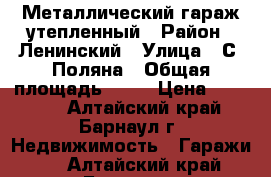 Металлический гараж утепленный › Район ­ Ленинский › Улица ­ С. Поляна › Общая площадь ­ 24 › Цена ­ 90 000 - Алтайский край, Барнаул г. Недвижимость » Гаражи   . Алтайский край,Барнаул г.